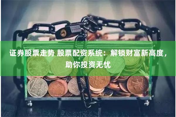 证券股票走势 股票配资系统：解锁财富新高度，助你投资无忧