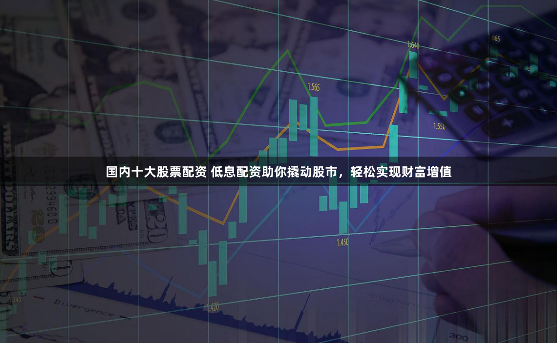 国内十大股票配资 低息配资助你撬动股市，轻松实现财富增值